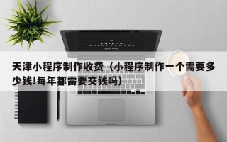 石家庄天津小程序制作收费（小程序制作一个需要多少钱!每年都需要交钱吗）